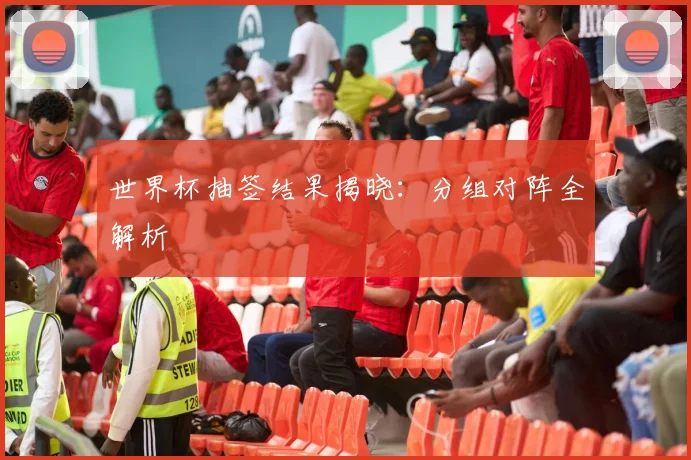 世界杯抽签结果揭晓：分组对阵全解析
