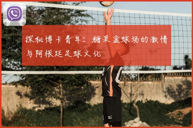 探秘博卡青年：糖果盒球场的激情与阿根廷足球文化