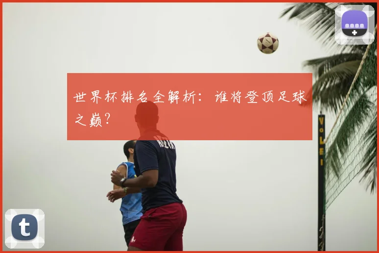 世界杯排名全解析：谁将登顶足球之巅？