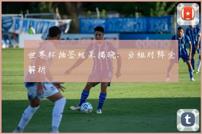 世界杯抽签结果揭晓：分组对阵全解析