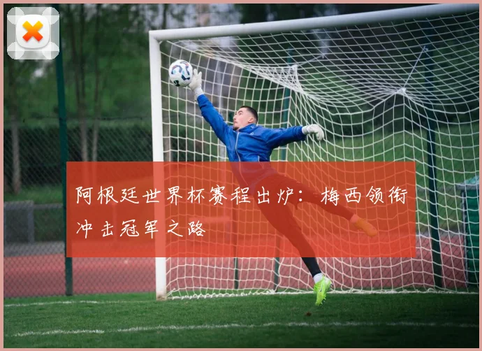 阿根廷世界杯赛程出炉：梅西领衔冲击冠军之路