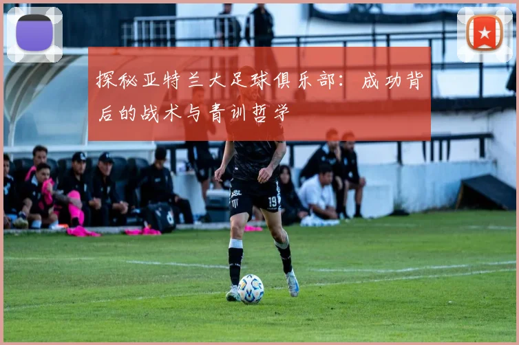 探秘亚特兰大足球俱乐部：成功背后的战术与青训哲学