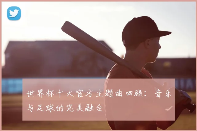 世界杯十大官方主题曲回顾：音乐与足球的完美融合