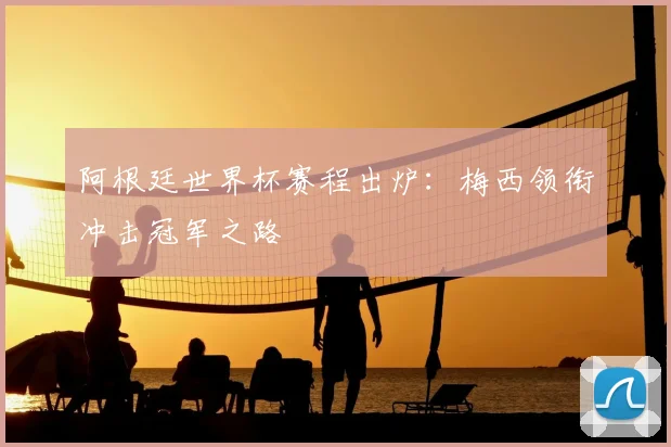阿根廷世界杯赛程出炉：梅西领衔冲击冠军之路