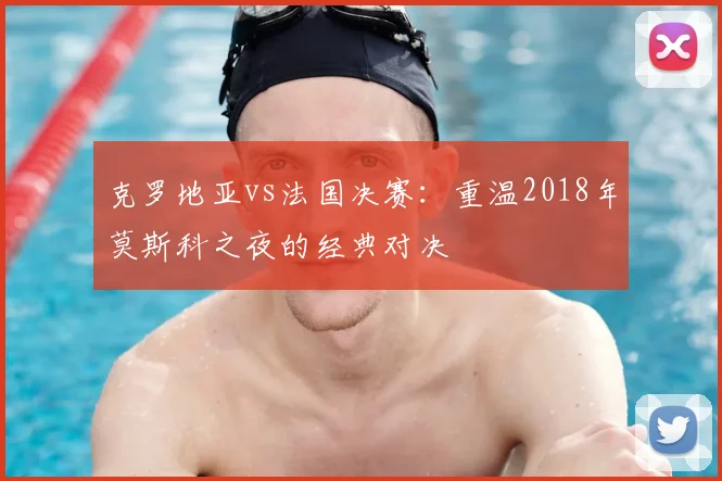 克罗地亚vs法国决赛：重温2018年莫斯科之夜的经典对决